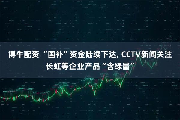 博牛配资 “国补”资金陆续下达, CCTV新闻关注长虹等企业产品“含绿量”