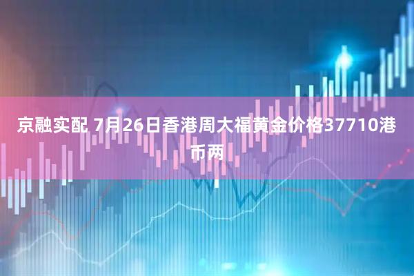 京融实配 7月26日香港周大福黄金价格37710港币两