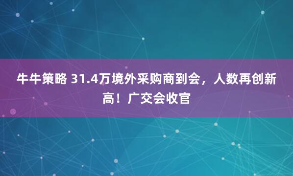 牛牛策略 31.4万境外采购商到会，人数再创新高！广交会收官