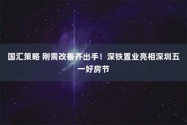 国汇策略 刚需改善齐出手！深铁置业亮相深圳五一好房节