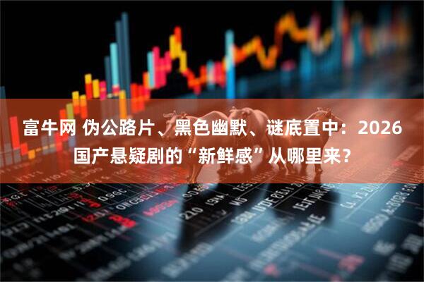 富牛网 伪公路片、黑色幽默、谜底置中：2026国产悬疑剧的“新鲜感”从哪里来？