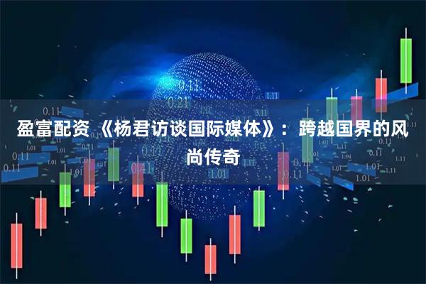 盈富配资 《杨君访谈国际媒体》：跨越国界的风尚传奇