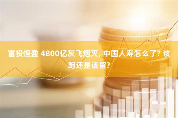 富投恒盈 4800亿灰飞烟灭, 中国人寿怎么了? 该跑还是该留?