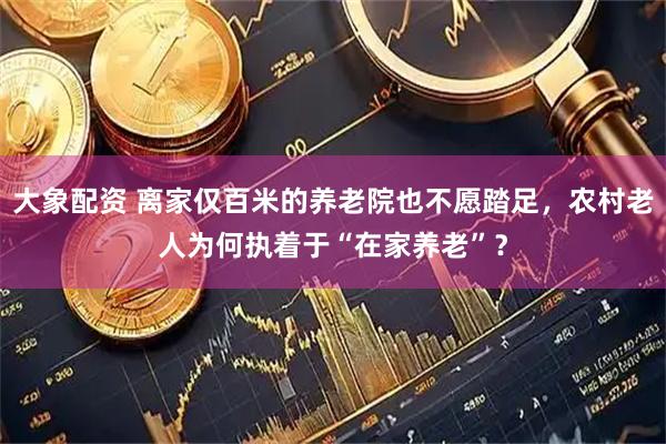 大象配资 离家仅百米的养老院也不愿踏足，农村老人为何执着于“在家养老”？