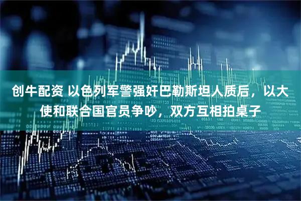 创牛配资 以色列军警强奸巴勒斯坦人质后，以大使和联合国官员争吵，双方互相拍桌子