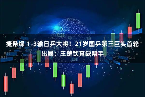 捷希缘 1-3输日乒大将！21岁国乒第三巨头首轮出局：王楚钦真缺帮手
