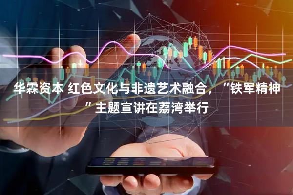 华霖资本 红色文化与非遗艺术融合,“铁军精神”主题宣讲在荔湾举行