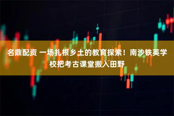 名鼎配资 一场扎根乡土的教育探索!南沙铁英学校把考古课堂搬入田野