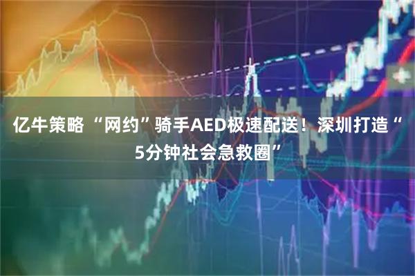 亿牛策略 “网约”骑手AED极速配送!深圳打造“5分钟社会急救圈”