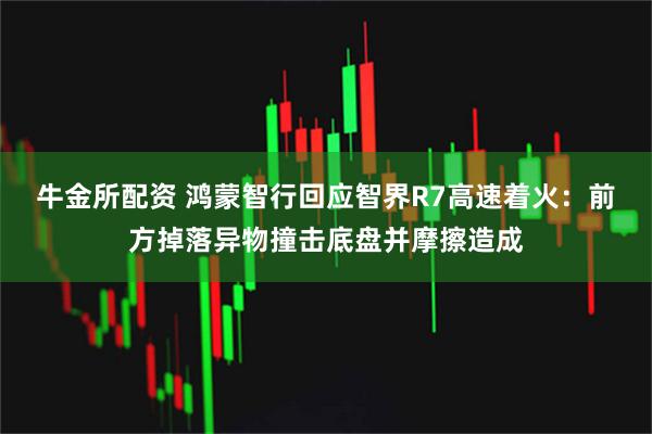 牛金所配资 鸿蒙智行回应智界R7高速着火：前方掉落异物撞击底盘并摩擦造成