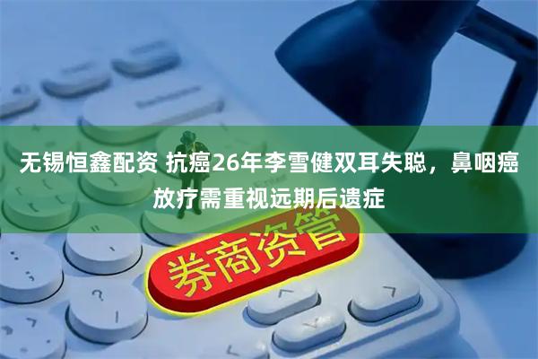无锡恒鑫配资 抗癌26年李雪健双耳失聪，鼻咽癌放疗需重视远期后遗症
