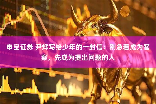 申宝证券 尹烨写给少年的一封信：别急着成为答案，先成为提出问题的人